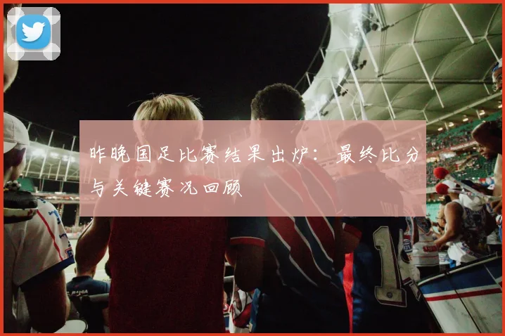 昨晚国足比赛结果出炉：最终比分与关键赛况回顾