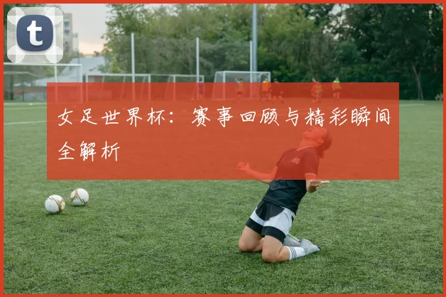 女足世界杯：赛事回顾与精彩瞬间全解析