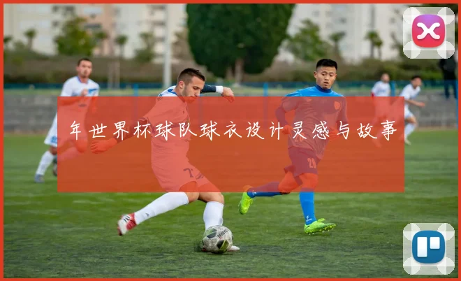 年世界杯球队球衣设计灵感与故事